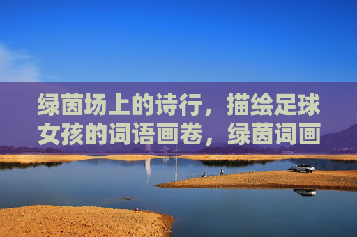 绿茵场上的诗行,描绘足球女孩的词语画卷,绿茵词画,足球女孩的诗行 绿茵场上的诗行,描绘足球女孩的词语画卷,绿茵词画,足球女孩的诗行