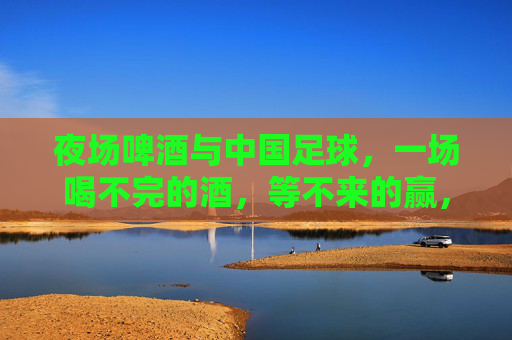 夜场啤酒与中国足球，一场喝不完的酒，等不来的赢，夜场啤酒与中国足球，喝不完的酒，等不来的赢