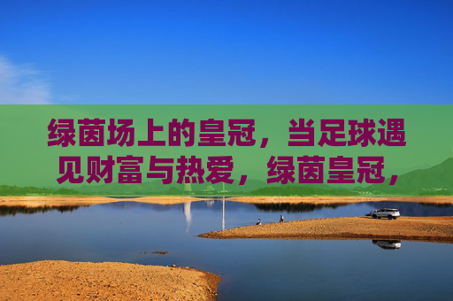 绿茵场上的皇冠,当足球遇见财富与热爱,绿茵皇冠,足球财富与热爱的巅峰 绿茵场上的皇冠,当足球遇见财富与热爱,绿茵皇冠,足球财富与热爱的巅峰