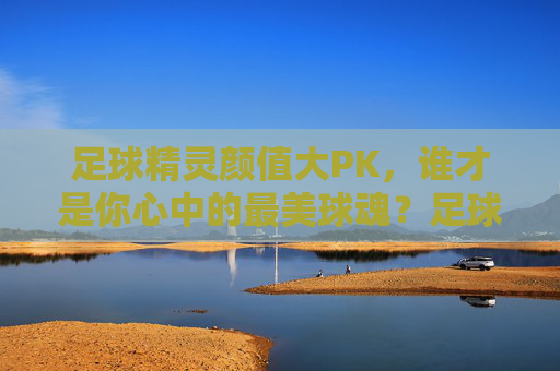 足球精灵颜值大PK，谁才是你心中的最美球魂？足球精灵颜值大PK，谁是最美球魂？
