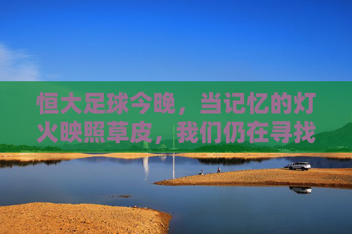 恒大足球今晚，当记忆的灯火映照草皮，我们仍在寻找那抹熟悉的绿，恒大足球今夜，记忆灯火映草皮，寻那抹熟悉的绿