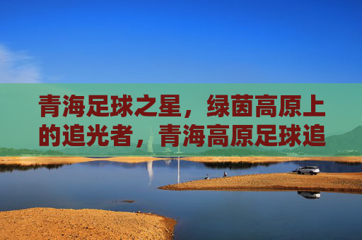 青海足球之星，绿茵高原上的追光者，青海高原足球追光者