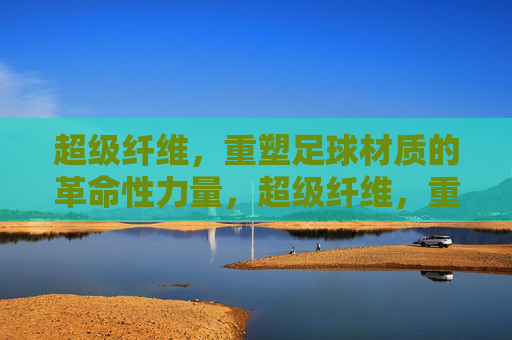 超级纤维，重塑足球材质的革命性力量，超级纤维，重塑足球材质的革命性力量