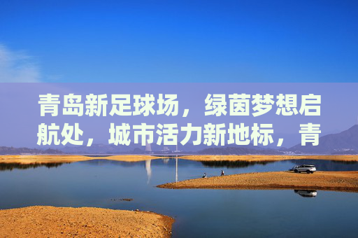 青岛新足球场，绿茵梦想启航处，城市活力新地标，青岛新足球场，绿茵梦想启航，城市活力新地标