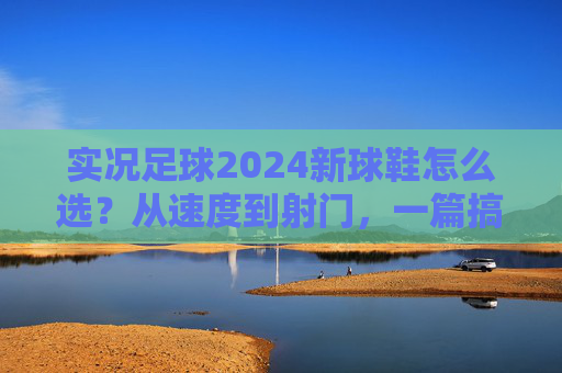 实况足球2024新球鞋怎么选？从速度到射门，一篇搞定你的战靴焦虑，实况足球2024新球鞋选全攻略，从速度到射门，告别战靴焦虑