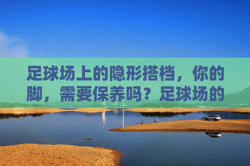 足球场上的隐形搭档，你的脚，需要保养吗？足球场的隐形搭档，你的脚，需要保养吗？