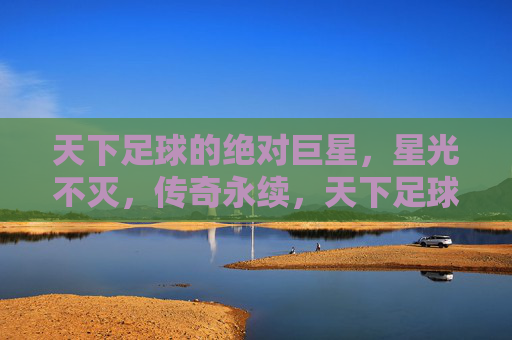 天下足球的绝对巨星，星光不灭，传奇永续，天下足球绝对巨星，星光不灭，传奇永续