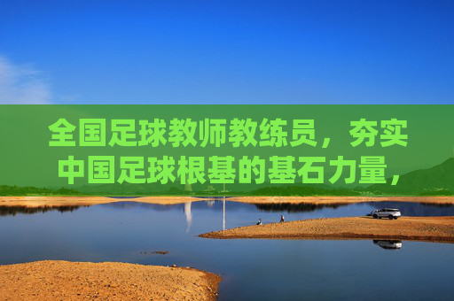 全国足球教师教练员，夯实中国足球根基的基石力量，全国足球教师教练员，夯实中国足球根基的基石力量