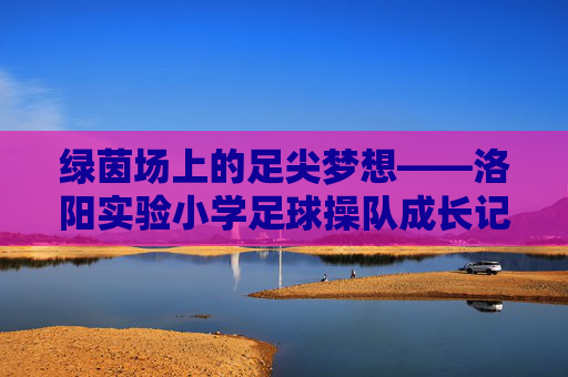 绿茵场上的足尖梦想——洛阳实验小学足球操队成长记，绿茵足尖梦，洛阳实验小学足球操队成长记