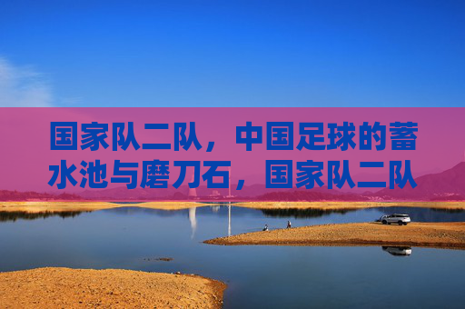 国家队二队，中国足球的蓄水池与磨刀石，国家队二队，中国足球的蓄水池与磨刀石