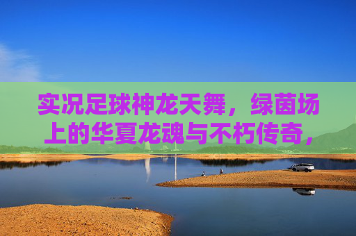 实况足球神龙天舞，绿茵场上的华夏龙魂与不朽传奇，实况足球，神龙天舞铸华夏龙魂，绿茵不朽传奇
