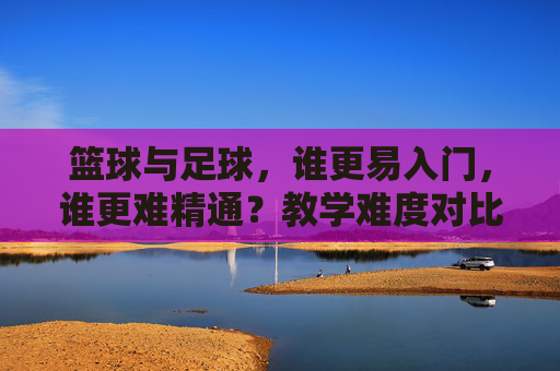 篮球与足球，谁更易入门，谁更难精通？教学难度对比分析，篮球与足球，入门易度与精通难度的教学对比分析