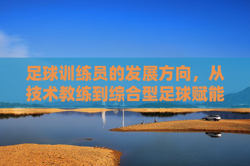 足球训练员的发展方向，从技术教练到综合型足球赋能者的进化，足球训练员的进化，从技术教练到综合型赋能者