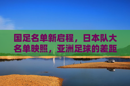 国足名单新启程，日本队大名单映照，亚洲足球的差距与追赶之路