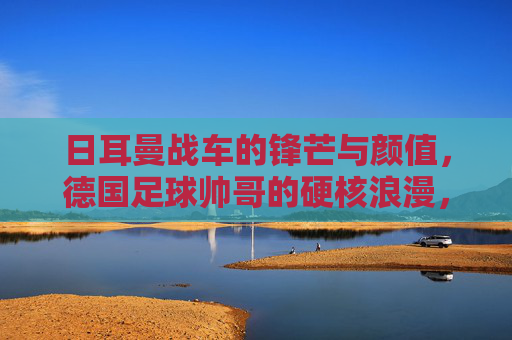 日耳曼战车的锋芒与颜值，德国足球帅哥的硬核浪漫，日耳曼战车的锋芒与颜值，硬核浪漫的德国足球