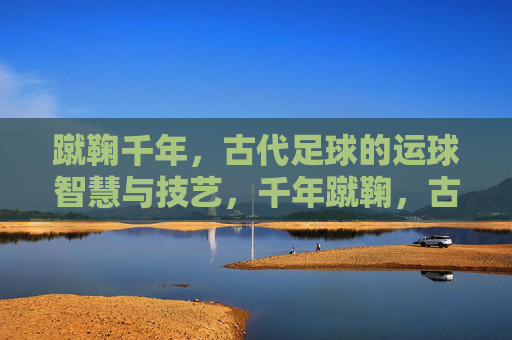 蹴鞠千年,古代足球的运球智慧与技艺,千年蹴鞠,古代足球的运球智慧与技艺 蹴鞠千年,古代足球的运球智慧与技艺,千年蹴鞠,古代足球的运球智慧与技艺