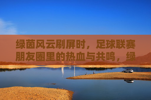 绿茵风云刷屏时,足球联赛朋友圈里的热血与共鸣,绿茵风云刷屏朋友圈,足球联赛热血共鸣 绿茵风云刷屏时,足球联赛朋友圈里的热血与共鸣,绿茵风云刷屏朋友圈,足球联赛热血共鸣