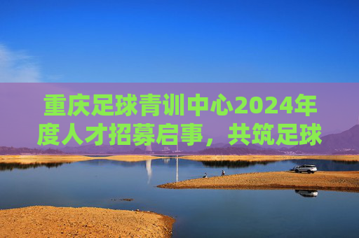 重庆足球青训中心2024年度人才招募启事，共筑足球梦想，培育未来之星，重庆足球青训中心2024人才招募，共筑梦想，培育未来之星