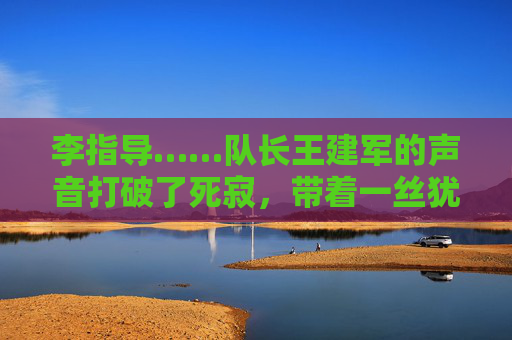 李指导……队长王建军的声音打破了死寂，带着一丝犹豫，今天的战术……是不是太复杂了？大家……好像没跟上，战术复杂，队长发声，大家没跟上