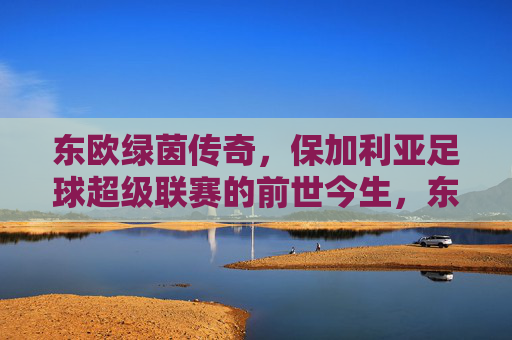 东欧绿茵传奇,保加利亚足球超级联赛的前世今生,东欧绿茵传奇,保加利亚足球超级联赛的前世今生 东欧绿茵传奇,保加利亚足球超级联赛的前世今生,东欧绿茵传奇,保加利亚足球超级联赛的前世今生