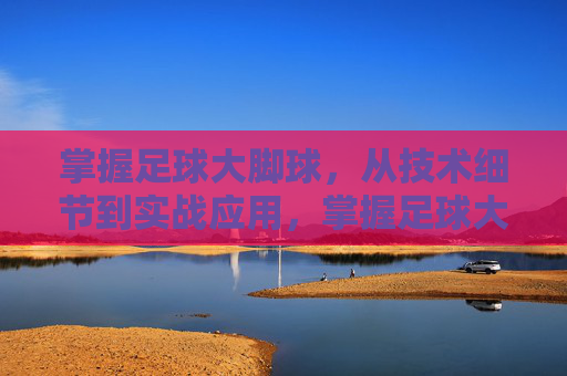 掌握足球大脚球，从技术细节到实战应用，掌握足球大脚球，从技术细节到实战应用