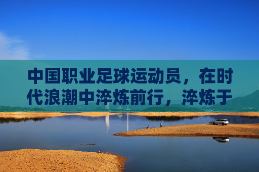 中国职业足球运动员，在时代浪潮中淬炼前行，淬炼于浪潮，中国职业足球的前行