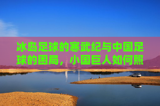 冰岛足球的寒武纪与中国足球的困局,小国巨人如何照见大国短板 冰岛足球的寒武纪与中国足球的困局,小国巨人如何照见大国短板