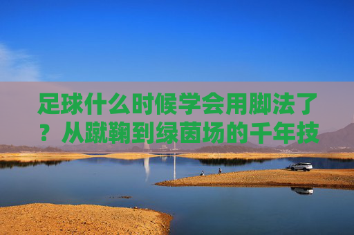 足球什么时候学会用脚法了？从蹴鞠到绿茵场的千年技艺进化，从蹴鞠到绿茵场，足球脚法的千年进化