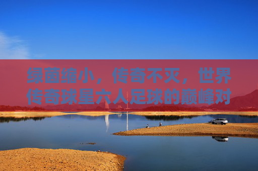 绿茵缩小,传奇不灭,世界传奇球星六人足球的巅峰对决,绿茵缩小,传奇巅峰,世界传奇球星六人足球对决 绿茵缩小,传奇不灭,世界传奇球星六人足球的巅峰对决,绿茵缩小,传奇巅峰,世界传奇球星六人足球对决