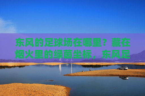 东风的足球场在哪里？藏在烟火里的绿茵坐标，东风足球场，烟火里的绿茵坐标