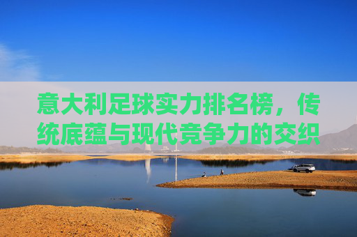 意大利足球实力排名榜，传统底蕴与现代竞争力的交织，意大利足球实力排名榜，传统底蕴与现代竞争力的交织
