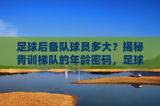 足球后备队球员多大？揭秘青训梯队的年龄密码，足球后备队球员年龄揭秘，青训梯队年龄密码