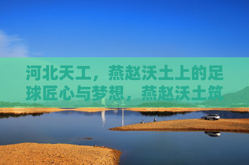 河北天工,燕赵沃土上的足球匠心与梦想,燕赵沃土筑梦,河北天工的足球匠心 河北天工,燕赵沃土上的足球匠心与梦想,燕赵沃土筑梦,河北天工的足球匠心