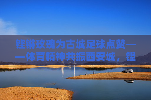 铿锵玫瑰为古城足球点赞——体育精神共振西安城，铿锵玫瑰点赞古城足球 体育精神共振西安城