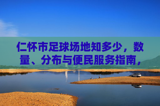 仁怀市足球场地知多少,数量、分布与便民服务指南,仁怀市足球场地数量分布与便民服务指南 仁怀市足球场地知多少,数量、分布与便民服务指南,仁怀市足球场地数量分布与便民服务指南