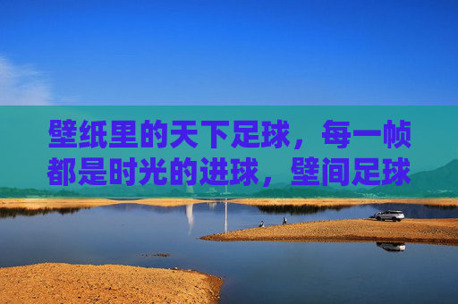 壁纸里的天下足球，每一帧都是时光的进球，壁间足球，帧帧时光进球