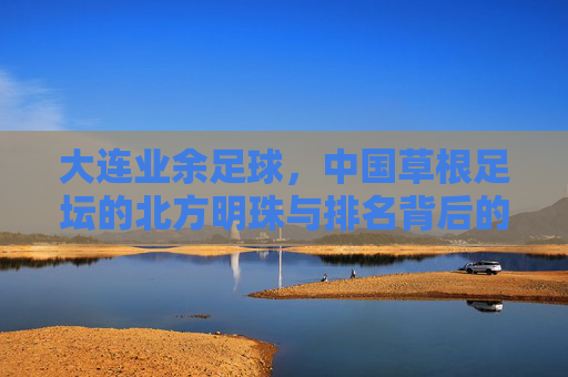 大连业余足球，中国草根足坛的北方明珠与排名背后的足球基因，大连业余足球，草根足坛的明珠与足球基因的排名密码