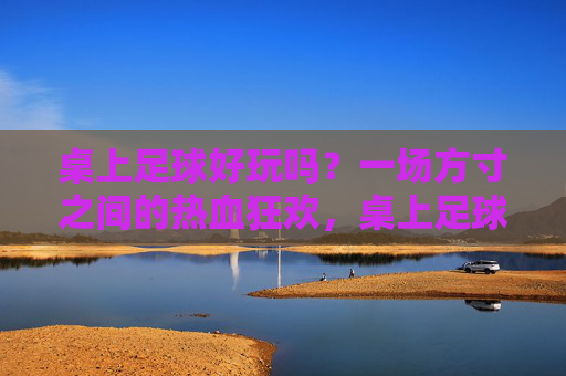 桌上足球好玩吗？一场方寸之间的热血狂欢，桌上足球，方寸间的热血狂欢