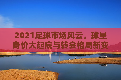 2021足球市场风云，球星身价大起底与转会格局新变局，2021足球市场风云，球星身价大起底与转会格局新变局