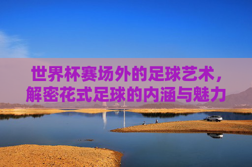 世界杯赛场外的足球艺术,解密花式足球的内涵与魅力,世界杯赛场外的足球艺术,花式足球的魅力解密 世界杯赛场外的足球艺术,解密花式足球的内涵与魅力,世界杯赛场外的足球艺术,花式足球的魅力解密