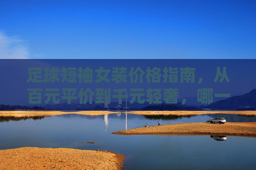 足球短袖女装价格指南,从百元平价到千元轻奢,哪一款值得入手?足球短袖女装选购指南,百元平价到千元轻奢,哪款值得入手? 足球短袖女装价格指南,从百元平价到千元轻奢,哪一款值得入手?足球短袖女装选购指南,百元平价到千元轻奢,哪款值得入手?
