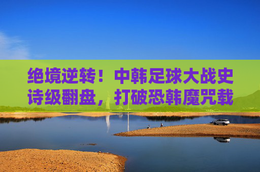 绝境逆转!中韩足球大战史诗级翻盘,打破恐韩魔咒载入史册,中韩足球史诗级逆转!打破恐韩魔咒载入史册 绝境逆转!中韩足球大战史诗级翻盘,打破恐韩魔咒载入史册,中韩足球史诗级逆转!打破恐韩魔咒载入史册