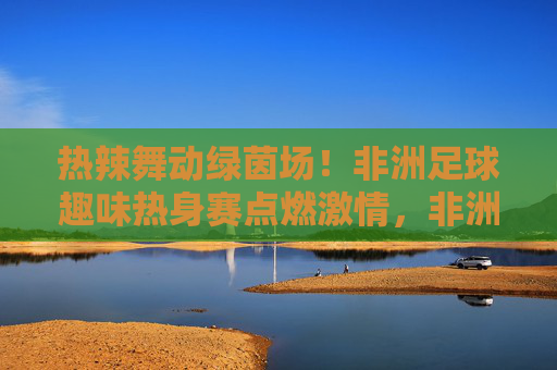 热辣舞动绿茵场！非洲足球趣味热身赛点燃激情，非洲足球趣味热身赛，热辣舞动点燃激情