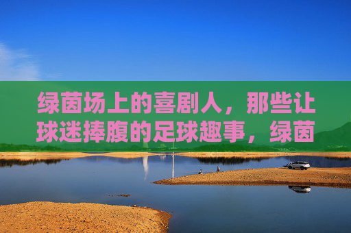 绿茵场上的喜剧人，那些让球迷捧腹的足球趣事，绿茵喜剧人，让球迷捧腹的足球趣事