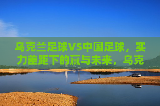 乌克兰足球VS中国足球，实力差距下的赢与未来，乌克兰足球VS中国足球，实力差距下的赢与未来