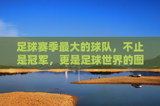 足球赛季最大的球队，不止是冠军，更是足球世界的图腾，赛季最大球队，足球世界的图腾