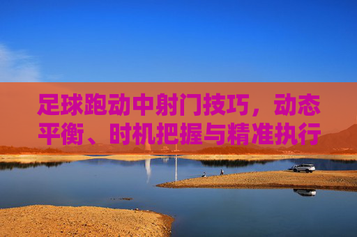 足球跑动中射门技巧,动态平衡、时机把握与精准执行,足球跑动射门,动态平衡、时机把握与精准执行 足球跑动中射门技巧,动态平衡、时机把握与精准执行,足球跑动射门,动态平衡、时机把握与精准执行