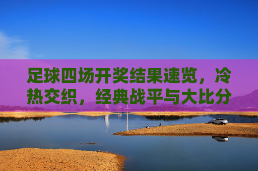足球四场开奖结果速览,冷热交织,经典战平与大比分胜负并存 足球四场开奖结果速览,冷热交织,经典战平与大比分胜负并存