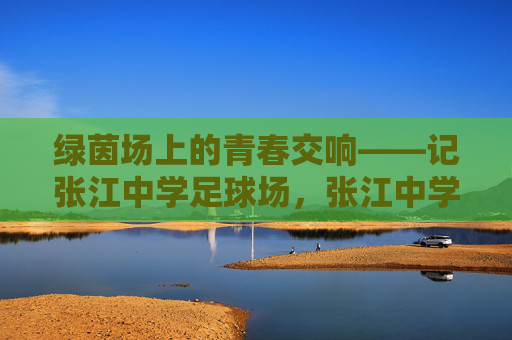 绿茵场上的青春交响——记张江中学足球场,张江中学足球场,绿茵上的青春交响 绿茵场上的青春交响——记张江中学足球场,张江中学足球场,绿茵上的青春交响