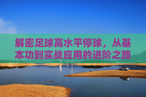 解密足球高水平停球，从基本功到实战应用的进阶之路，解密足球高水平停球，从基本功到实战的进阶之路